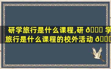 研学旅行是什么课程,研 🐘 学旅行是什么课程的校外活动 🐅 形式